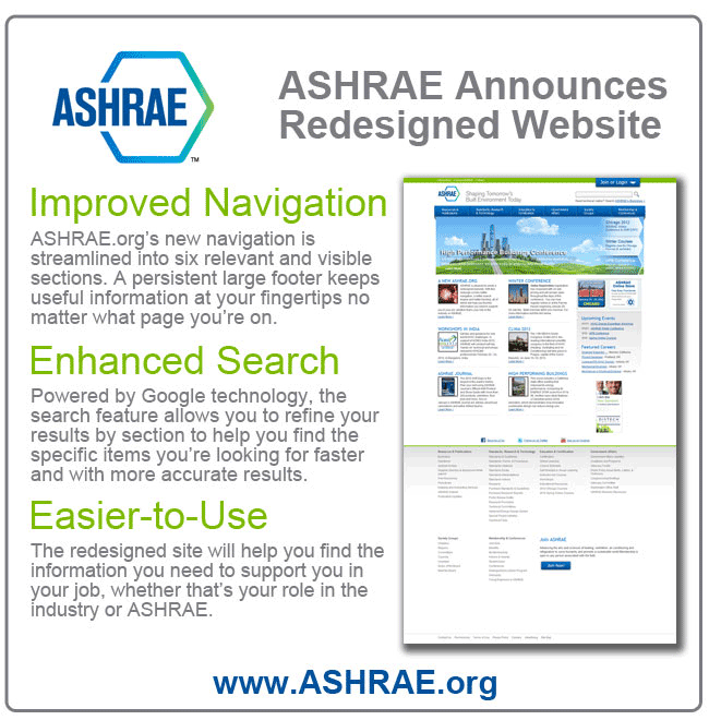 ASHRAE Announces New Website

Improved Navigation
ASHRAE.org's new navigation is streamlined into six relevant and visible  sections. A persistent large footer keeps useful information at your fingertips no matter what page you're on.

Enhanced Search
Powered by Google technology, the search feature allows you to refine your results by section to help you find the   specific items you're looking for faster and with more accurate results.

Easier to Use
The redesigned site will help you find the information you need to support you in your job, whether that's your role in the industry or ASHRAE.

Help ASHRAE Celebrate Get 10% off your Bookstore purchase now through Feb. 4
To celebrate the redesigned site, ASHRAE is offering 10% off on purchases made in the ASHRAE bookstore now through February 4th. Simply enter the discount code 2012NewSite  at checkout to receive 10% off.